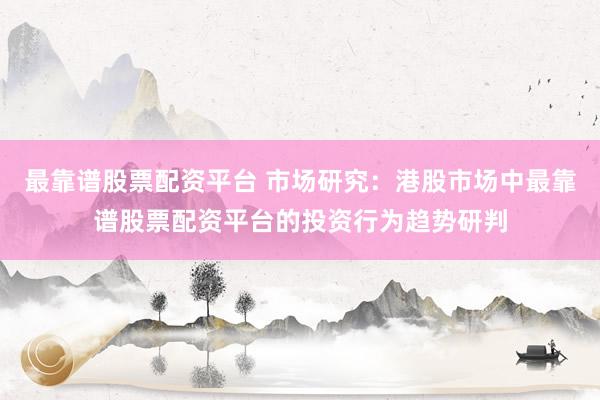 最靠谱股票配资平台 市场研究：港股市场中最靠谱股票配资平台的投资行为趋势研判