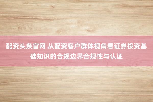 配资头条官网 从配资客户群体视角看证券投资基础知识的合规边界合规性与认证