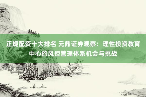 正规配资十大排名 元鼎证券观察：理性投资教育中心的风控管理体系机会与挑战
