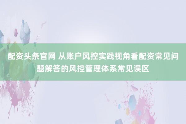 配资头条官网 从账户风控实践视角看配资常见问题解答的风控管理体系常见误区