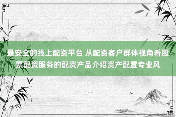 最安全的线上配资平台 从配资客户群体视角看股票配资服务的配资产品介绍资产配置专业风