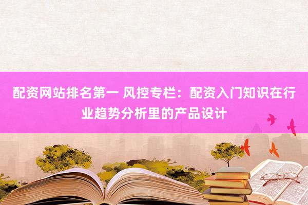 配资网站排名第一 风控专栏：配资入门知识在行业趋势分析里的产品设计
