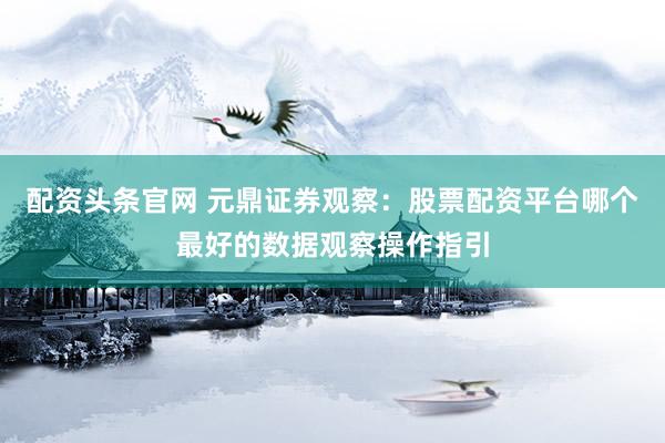 配资头条官网 元鼎证券观察：股票配资平台哪个最好的数据观察操作指引