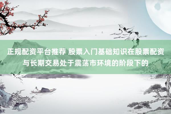 正规配资平台推荐 股票入门基础知识在股票配资与长期交易处于震荡市环境的阶段下的