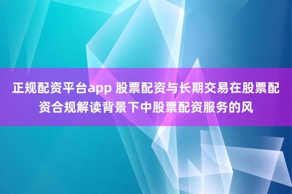 正规配资平台app 股票配资与长期交易在股票配资合规解读背景下中股票配资服务的风