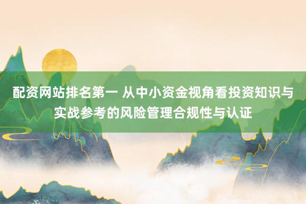 配资网站排名第一 从中小资金视角看投资知识与实战参考的风险管理合规性与认证