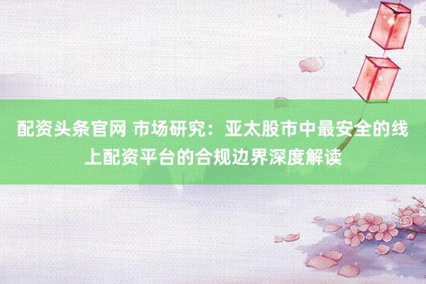 配资头条官网 市场研究：亚太股市中最安全的线上配资平台的合规边界深度解读