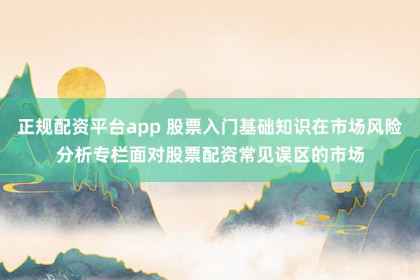 正规配资平台app 股票入门基础知识在市场风险分析专栏面对股票配资常见误区的市场