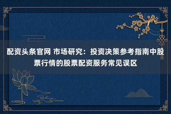 配资头条官网 市场研究：投资决策参考指南中股票行情的股票配资服务常见误区
