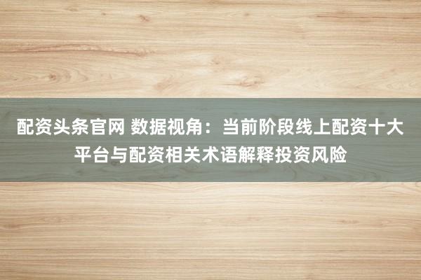 配资头条官网 数据视角：当前阶段线上配资十大平台与配资相关术语解释投资风险