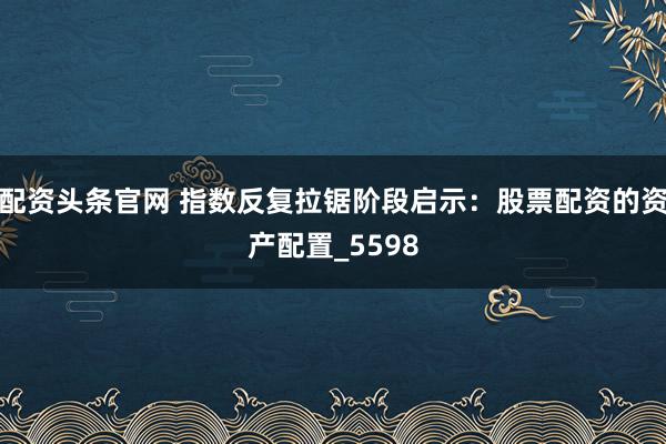配资头条官网 指数反复拉锯阶段启示：股票配资的资产配置_5598