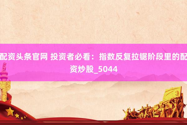 配资头条官网 投资者必看：指数反复拉锯阶段里的配资炒股_5044