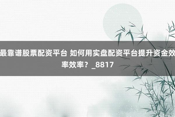 最靠谱股票配资平台 如何用实盘配资平台提升资金效率效率？_8817