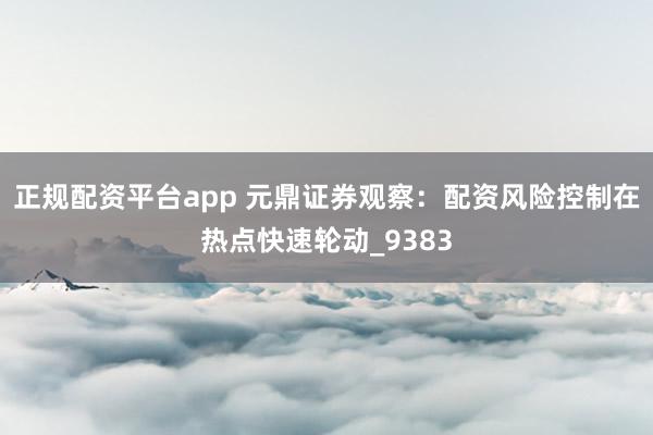 正规配资平台app 元鼎证券观察：配资风险控制在热点快速轮动_9383