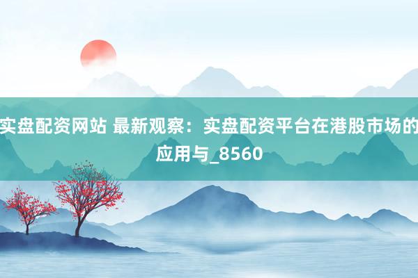 实盘配资网站 最新观察：实盘配资平台在港股市场的应用与_8560