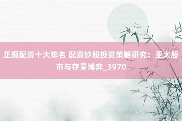 正规配资十大排名 配资炒股投资策略研究：亚太股市与存量博弈_3970