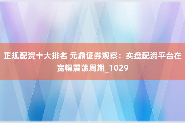 正规配资十大排名 元鼎证券观察：实盘配资平台在宽幅震荡周期_1029