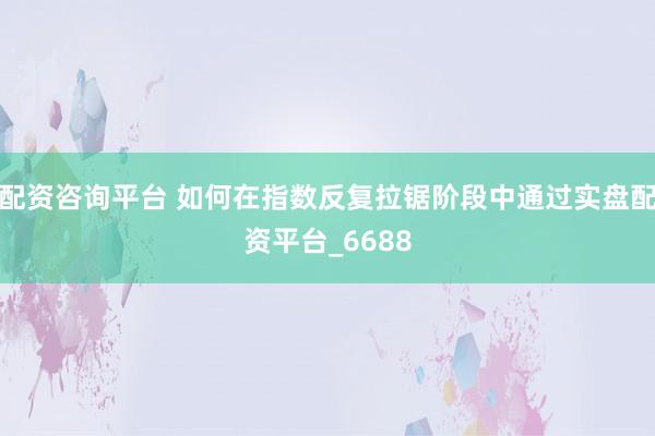 配资咨询平台 如何在指数反复拉锯阶段中通过实盘配资平台_6688