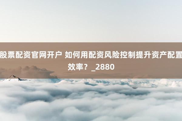 股票配资官网开户 如何用配资风险控制提升资产配置效率？_2880