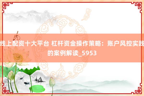 线上配资十大平台 杠杆资金操作策略：账户风控实践的案例解读_5953