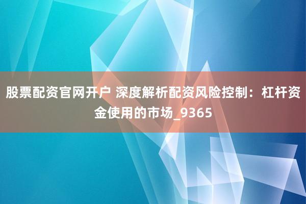 股票配资官网开户 深度解析配资风险控制：杠杆资金使用的市场_9365