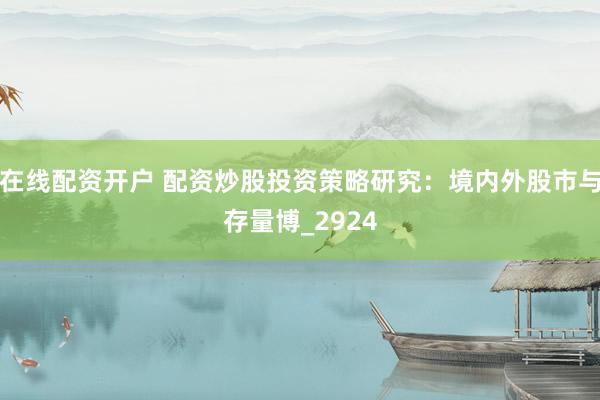 在线配资开户 配资炒股投资策略研究：境内外股市与存量博_2924