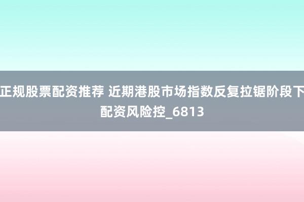 正规股票配资推荐 近期港股市场指数反复拉锯阶段下配资风险控_6813