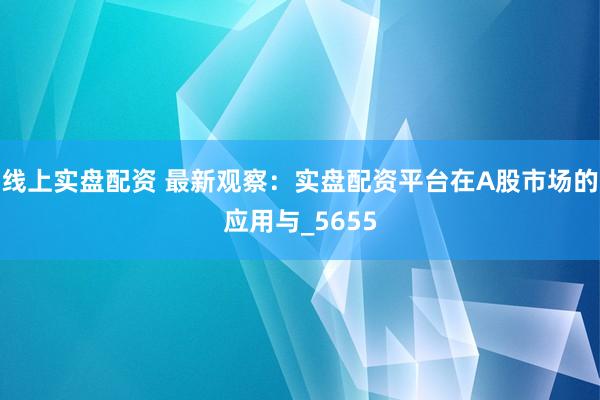 线上实盘配资 最新观察：实盘配资平台在A股市场的应用与_5655