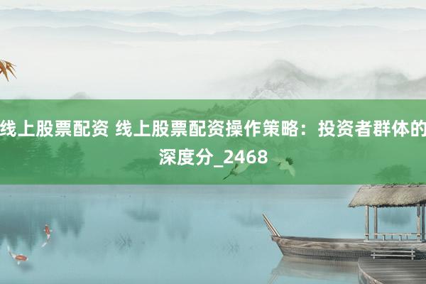 线上股票配资 线上股票配资操作策略：投资者群体的深度分_2468