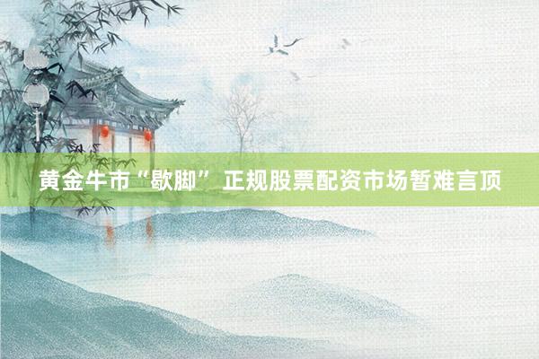 黄金牛市“歇脚” 正规股票配资市场暂难言顶