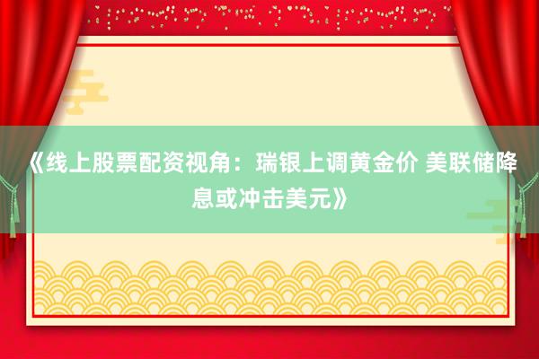 《线上股票配资视角：瑞银上调黄金价 美联储降息或冲击美元》