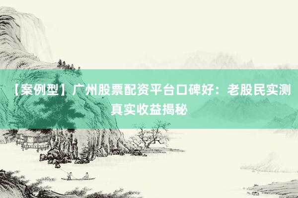 【案例型】广州股票配资平台口碑好：老股民实测真实收益揭秘