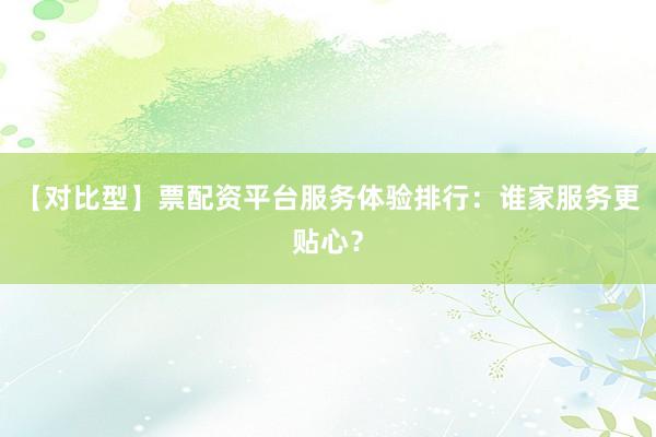 【对比型】票配资平台服务体验排行：谁家服务更贴心？