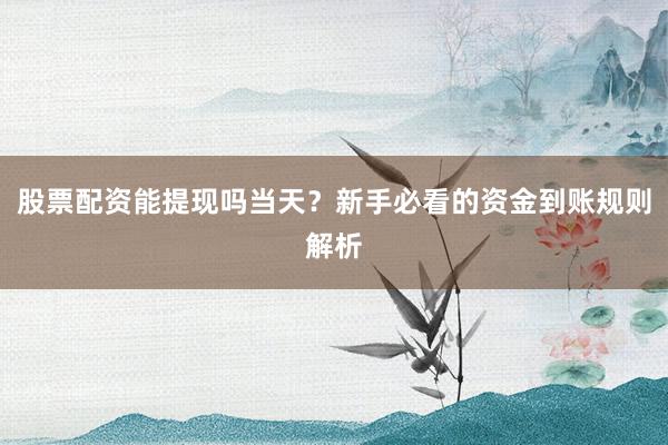 股票配资能提现吗当天？新手必看的资金到账规则解析