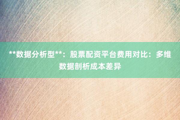 **数据分析型**：股票配资平台费用对比：多维数据剖析成本差异