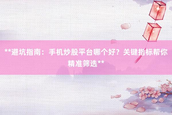 **避坑指南：手机炒股平台哪个好？关键指标帮你精准筛选**