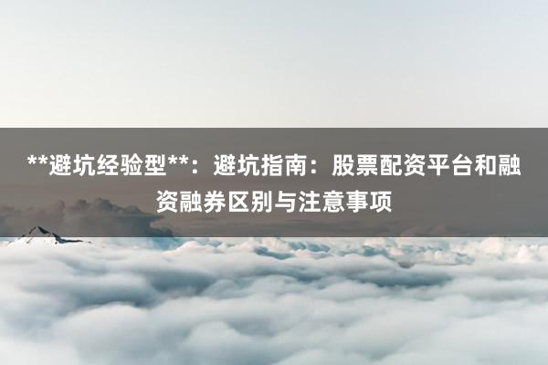 **避坑经验型**：避坑指南：股票配资平台和融资融券区别与注意事项