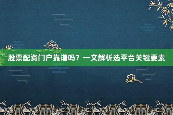 股票配资门户靠谱吗？一文解析选平台关键要素