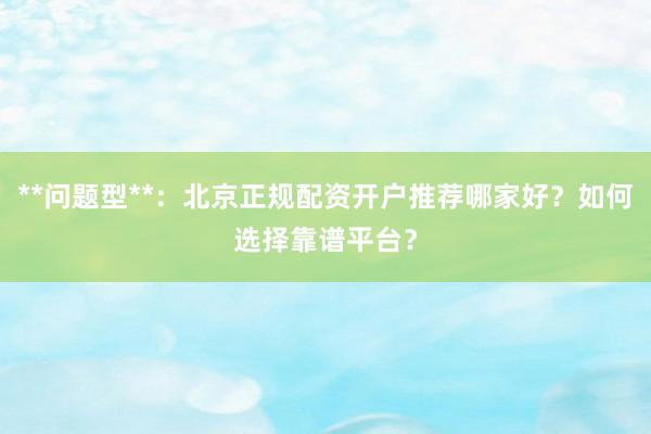 **问题型**：北京正规配资开户推荐哪家好？如何选择靠谱平台？