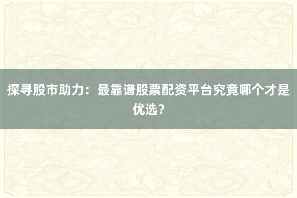 探寻股市助力：最靠谱股票配资平台究竟哪个才是优选？