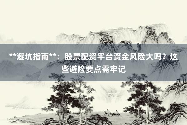 **避坑指南**:股票配资平台资金风险大吗?这些避险要点需牢记