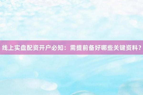 线上实盘配资开户必知：需提前备好哪些关键资料？