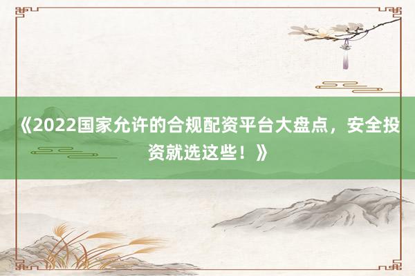 《2022国家允许的合规配资平台大盘点，安全投资就选这些！》