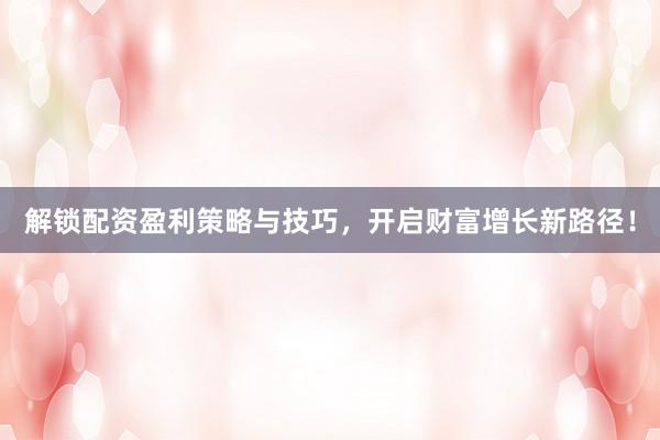 解锁配资盈利策略与技巧，开启财富增长新路径！