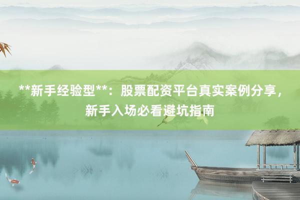 **新手经验型**：股票配资平台真实案例分享，新手入场必看避坑指南