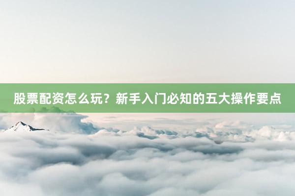 股票配资怎么玩？新手入门必知的五大操作要点