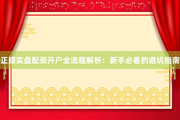 正规实盘配资开户全流程解析：新手必看的避坑指南