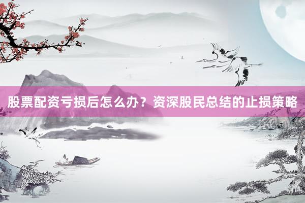 股票配资亏损后怎么办？资深股民总结的止损策略