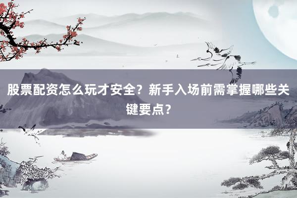 股票配资怎么玩才安全？新手入场前需掌握哪些关键要点？