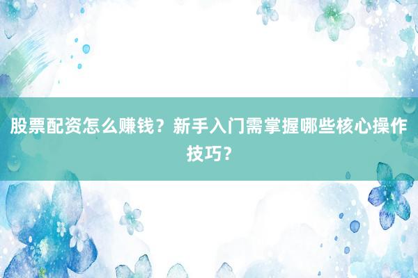 股票配资怎么赚钱？新手入门需掌握哪些核心操作技巧？